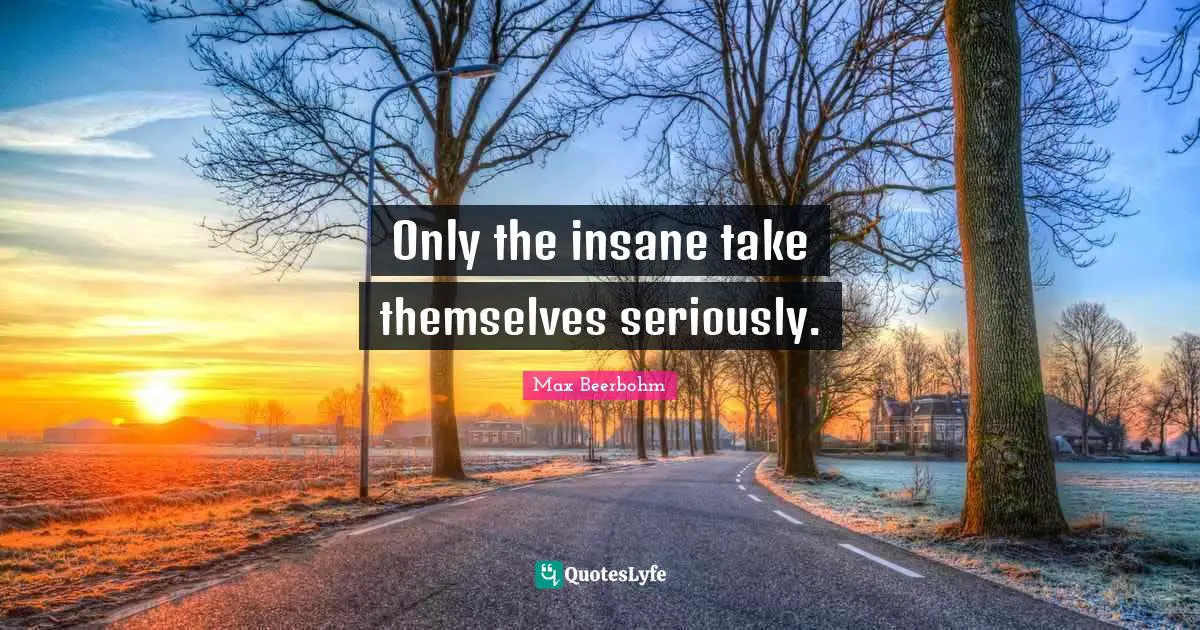 Only the insane take themselves seriously.