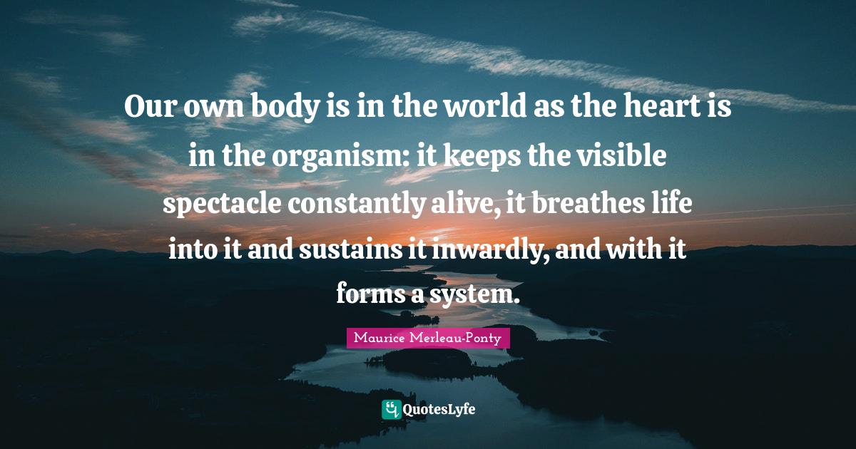 Our own body is in the world as the heart is in the organism: it keeps the visible spectacle constantly alive, it breathes life into it and sustains it inwardly, and with it forms a system.