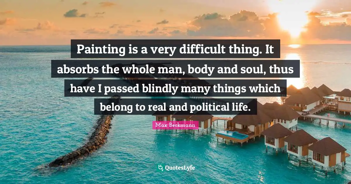 Painting is a very difficult thing. It absorbs the whole man, body and soul, thus have I passed blindly many things which belong to real and political life.