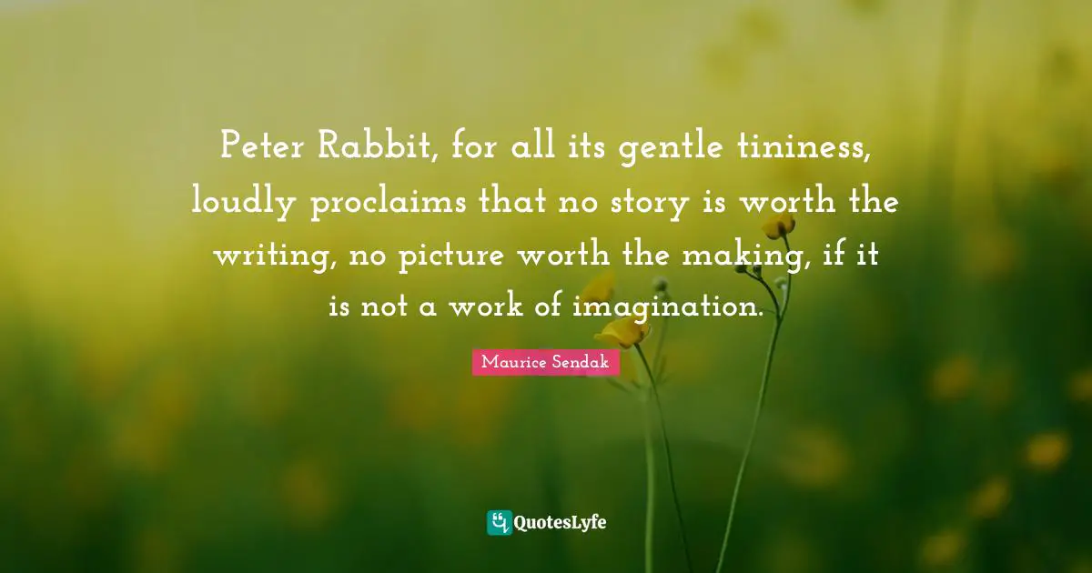 Peter Rabbit, for all its gentle tininess, loudly proclaims that no story is worth the writing, no picture worth the making, if it is not a work of imagination.