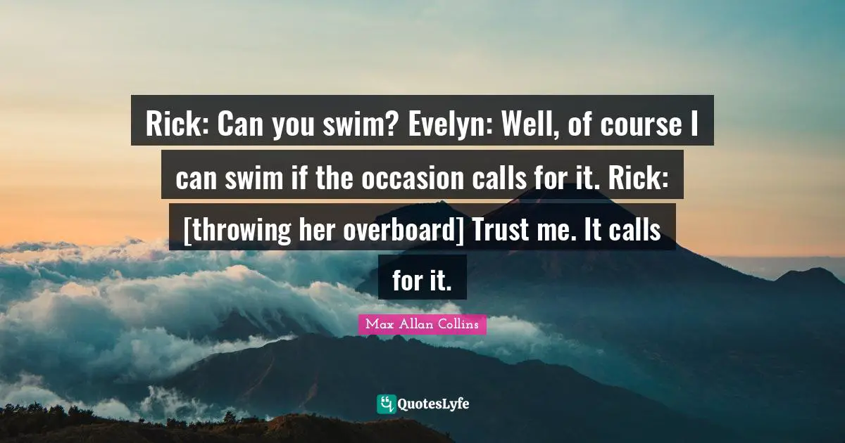 Rick: Can you swim? Evelyn: Well, of course I can swim if the occasion calls for it. Rick: [throwing her overboard] Trust me. It calls for it.