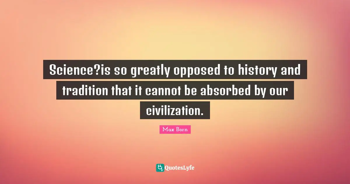 Max Born Quotes: "Science?is so greatly opposed to history and tradition that it cannot be absorbed by our civilization."