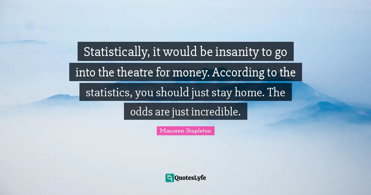 Statistically, it would be insanity to go into the theatre for money. According to the statistics, you should just stay home. The odds are just incredible.