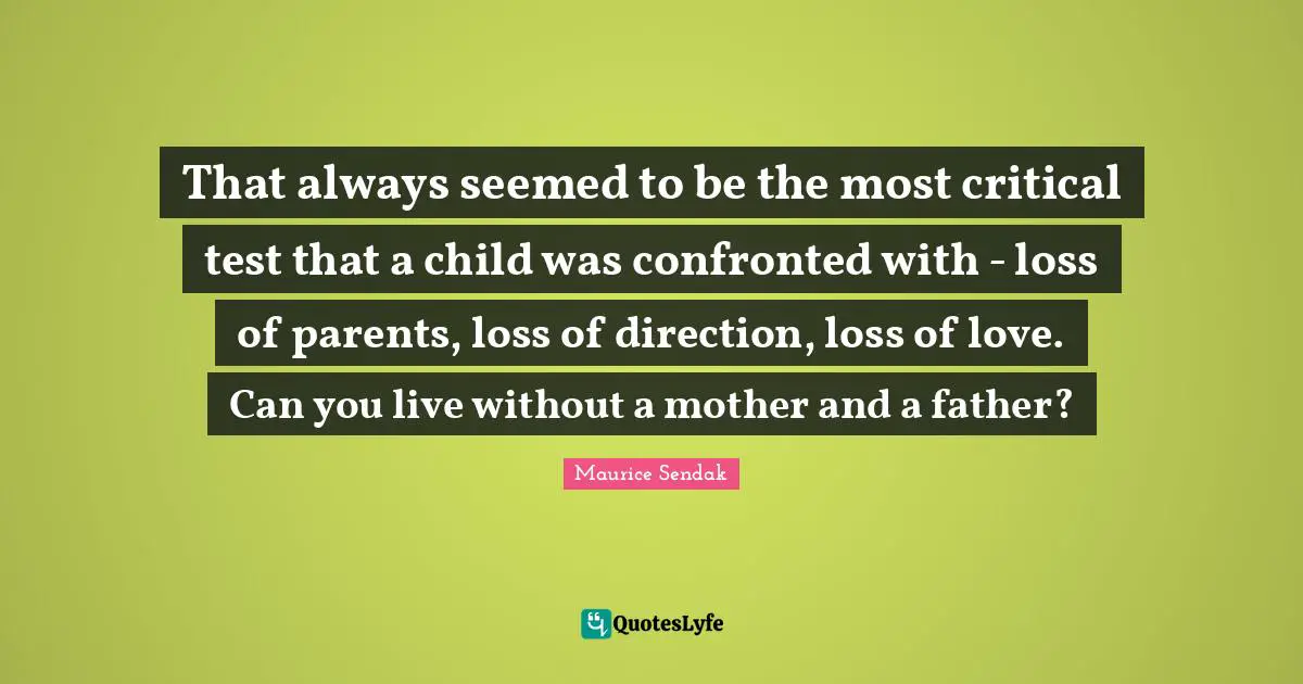 That always seemed to be the most critical test that a child was confronted with - loss of parents, loss of direction, loss of love. Can you live without a mother and a father?