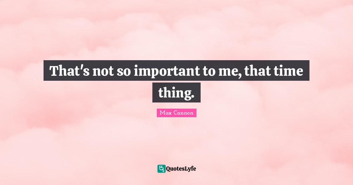 That's not so important to me, that time thing.