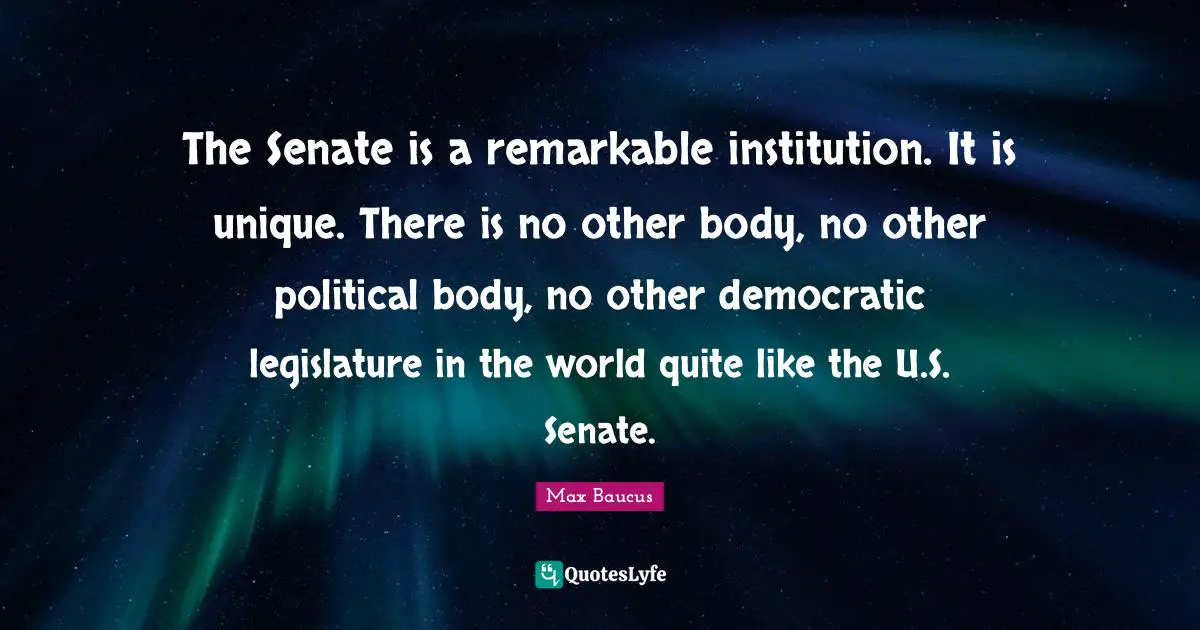 Max Baucus Quotes: "The Senate is a remarkable institution. It is unique. There is no other body, no other political body, no other democratic legislature in the world quite like the U.S. Senate."
