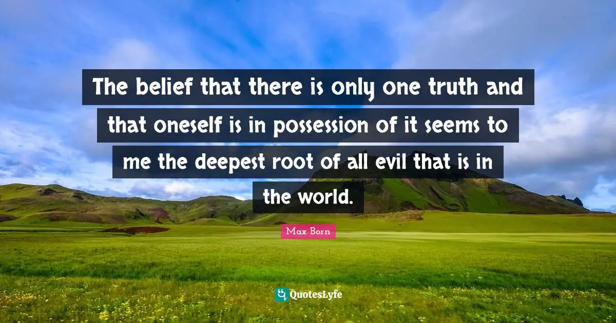 The belief that there is only one truth and that oneself is in possession of it seems to me the deepest root of all evil that is in the world.