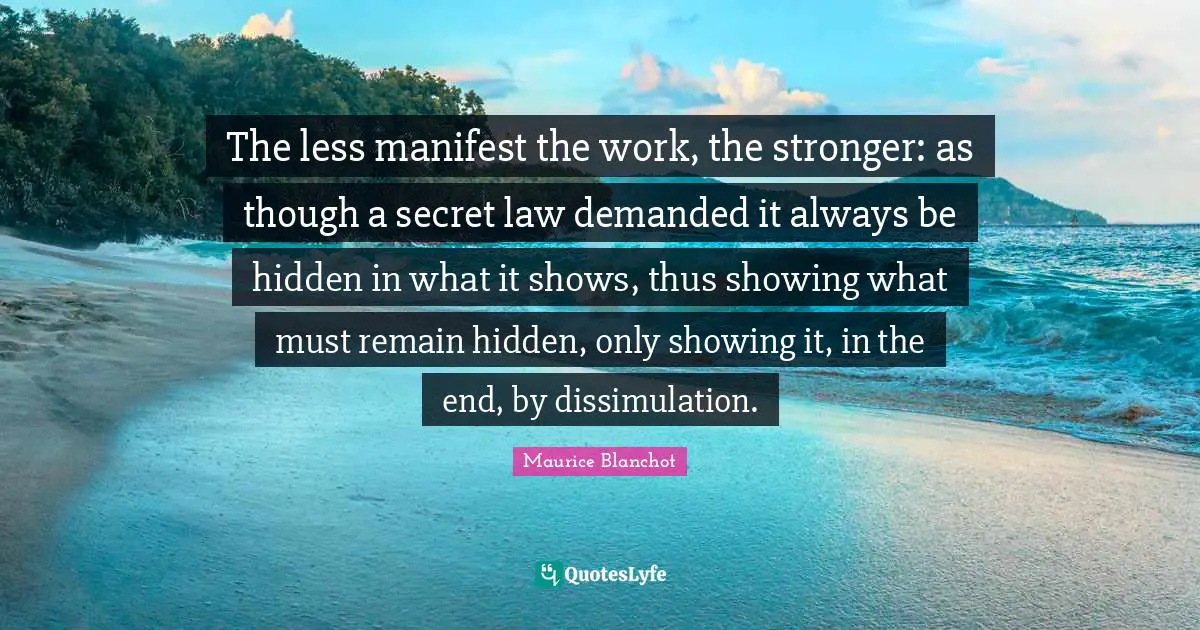 The less manifest the work, the stronger: as though a secret law demanded it always be hidden in what it shows, thus showing what must remain hidden, only showing it, in the end, by dissimulation.