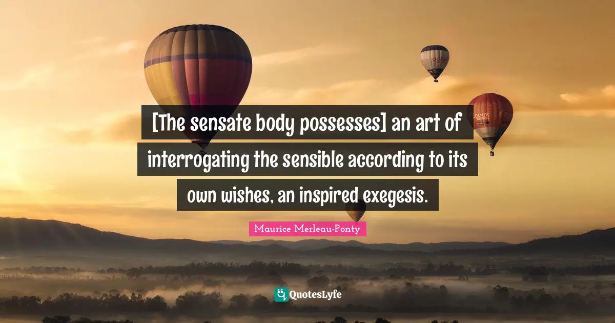 [The sensate body possesses] an art of interrogating the sensible according to its own wishes, an inspired exegesis.
