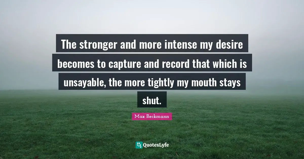 The stronger and more intense my desire becomes to capture and record that which is unsayable, the more tightly my mouth stays shut.