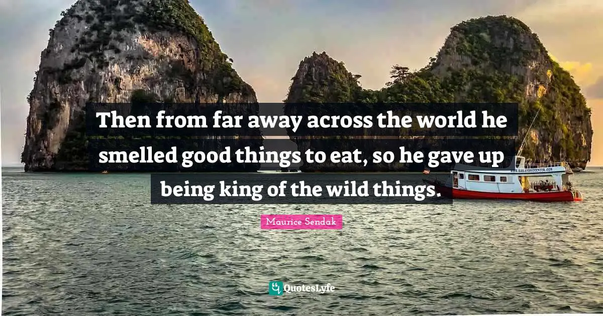 Then from far away across the world he smelled good things to eat, so he gave up being king of the wild things.