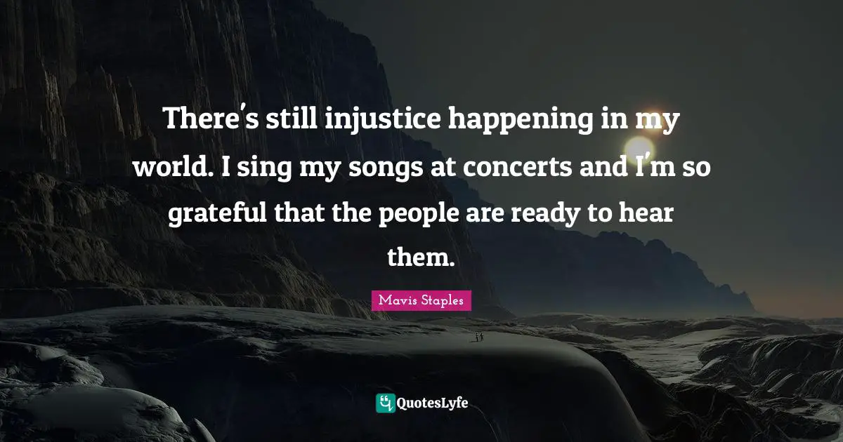 There's still injustice happening in my world. I sing my songs at concerts and I'm so grateful that the people are ready to hear them.
