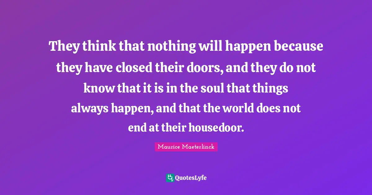 They think that nothing will happen because they have closed their doors, and they do not know that it is in the soul that things always happen, and that the world does not end at their housedoor.