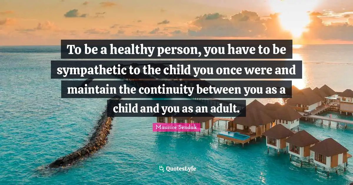To be a healthy person, you have to be sympathetic to the child you once were and maintain the continuity between you as a child and you as an adult.