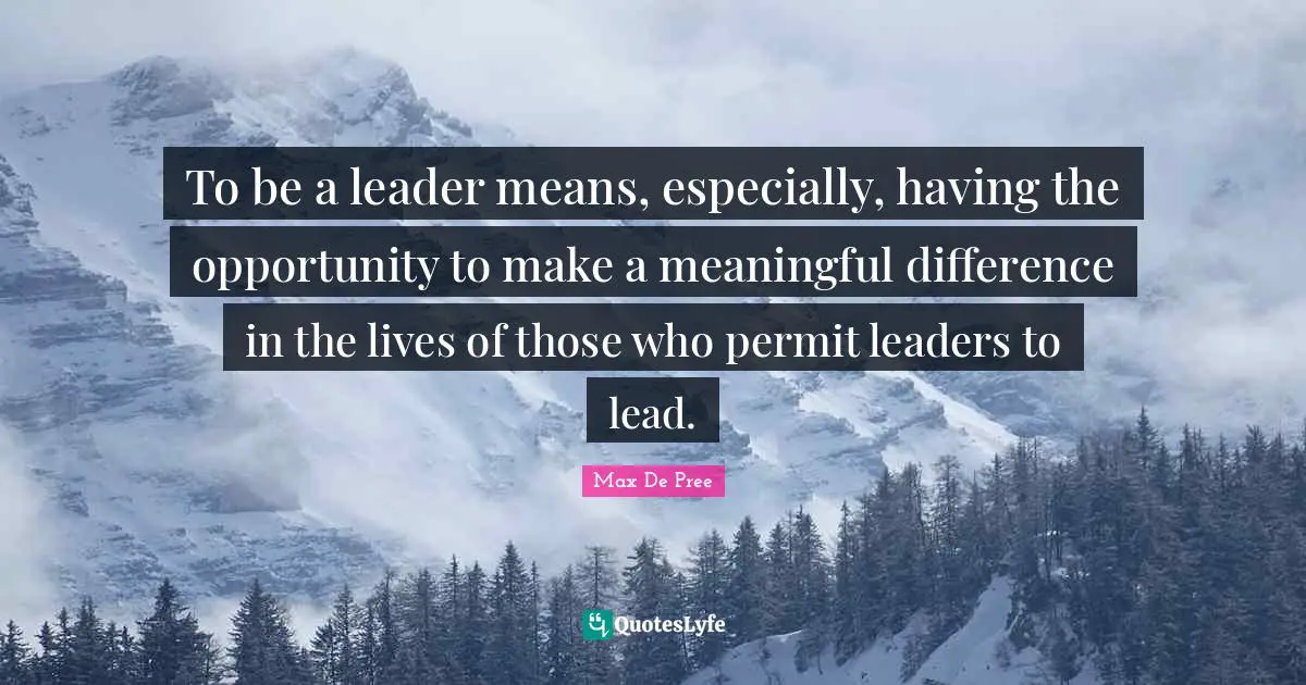 To be a leader means, especially, having the opportunity to make a meaningful difference in the lives of those who permit leaders to lead.