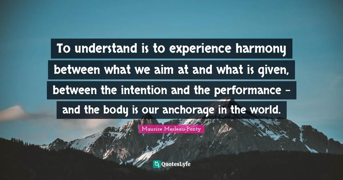 To understand is to experience harmony between what we aim at and what is given, between the intention and the performance - and the body is our anchorage in the world.