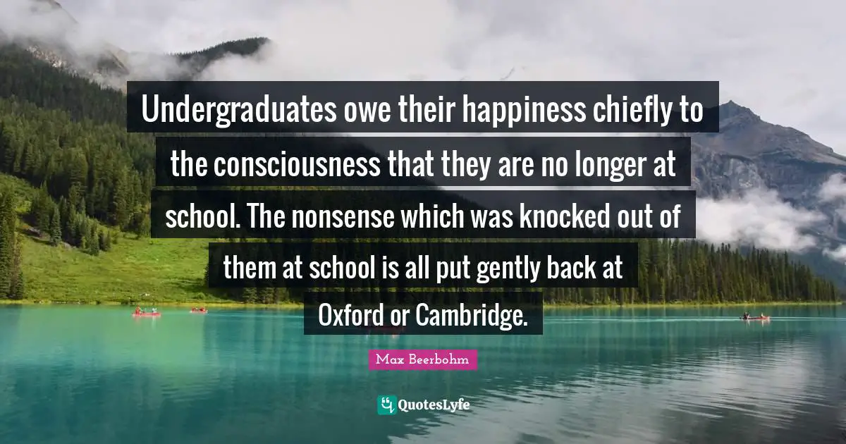 Undergraduates owe their happiness chiefly to the consciousness that they are no longer at school. The nonsense which was knocked out of them at school is all put gently back at Oxford or Cambridge.