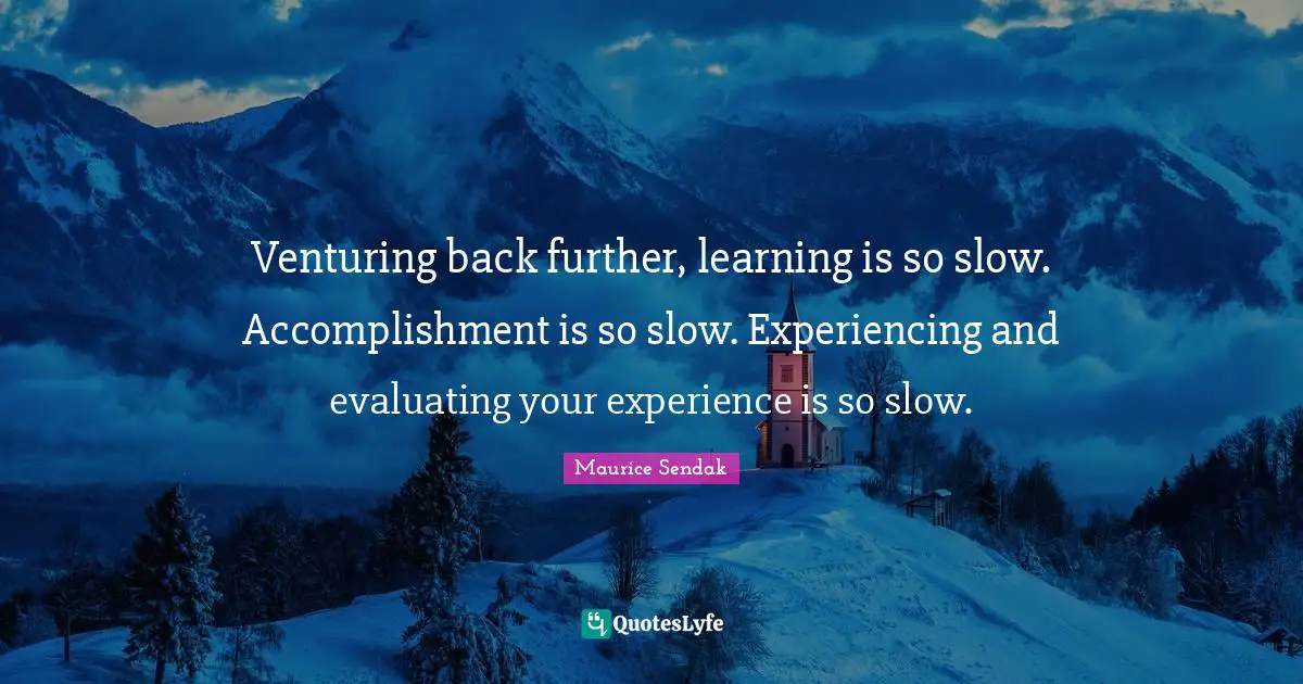 Venturing back further, learning is so slow. Accomplishment is so slow. Experiencing and evaluating your experience is so slow.