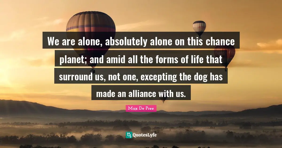 We are alone, absolutely alone on this chance planet; and amid all the forms of life that surround us, not one, excepting the dog has made an alliance with us.