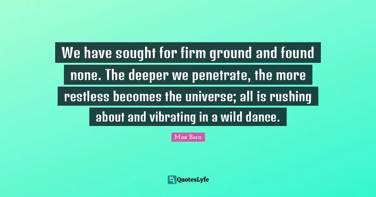 We have sought for firm ground and found none. The deeper we penetrate, the more restless becomes the universe; all is rushing about and vibrating in a wild dance.