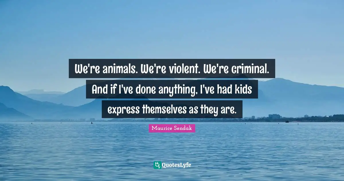 We're animals. We're violent. We're criminal. And if I've done anything, I've had kids express themselves as they are.