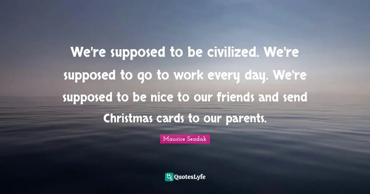 We're supposed to be civilized. We're supposed to go to work every day. We're supposed to be nice to our friends and send Christmas cards to our parents.