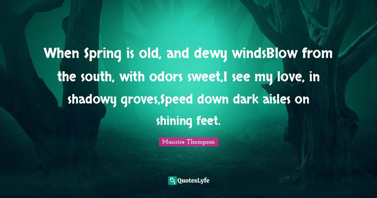 When Spring is old, and dewy windsBlow from the south, with odors sweet,I see my love, in shadowy groves,Speed down dark aisles on shining feet.