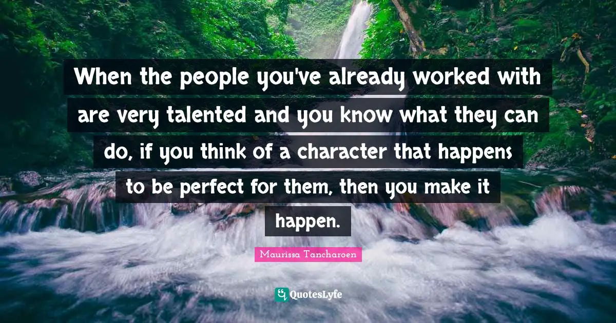 When the people you've already worked with are very talented and you know what they can do, if you think of a character that happens to be perfect for them, then you make it happen.