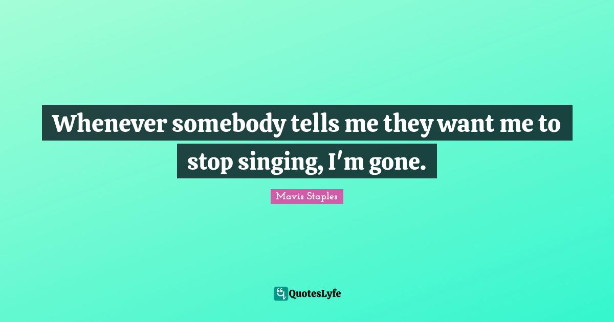 Whenever somebody tells me they want me to stop singing, I'm gone.