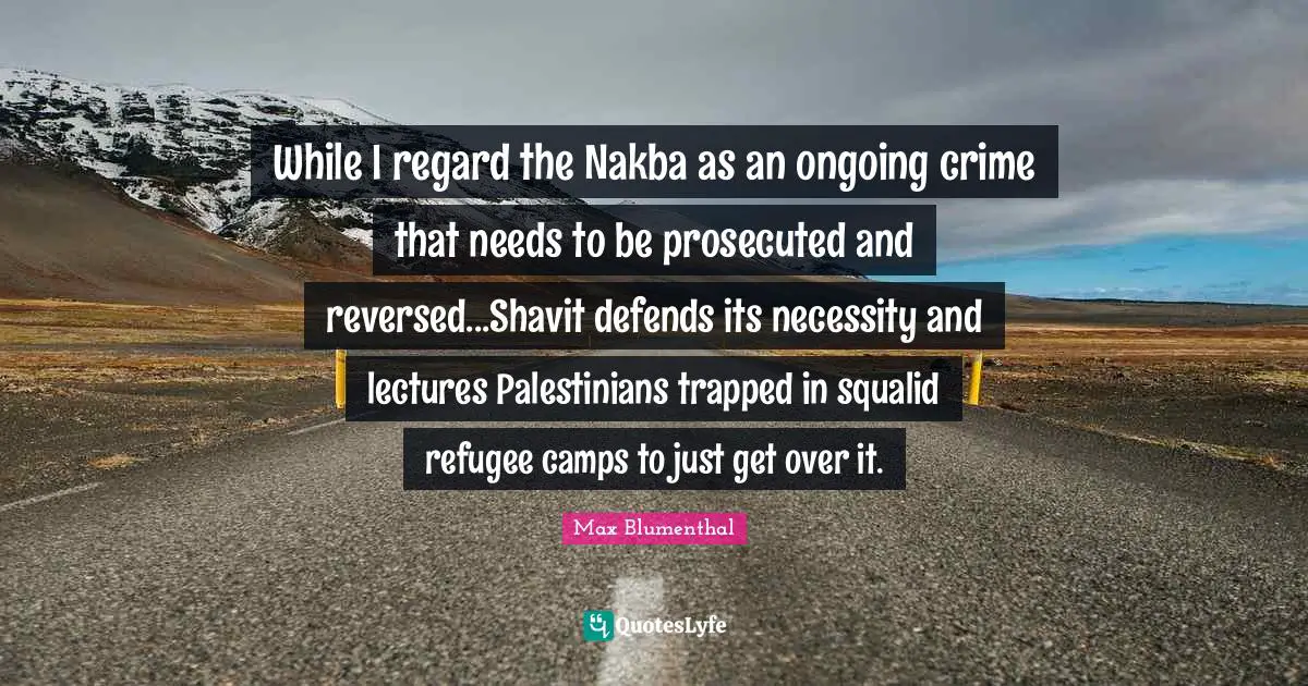 Camps Quotes: "While I regard the Nakba as an ongoing crime that needs to be prosecuted and reversed...Shavit defends its necessity and lectures Palestinians trapped in squalid refugee camps to just get over it."
