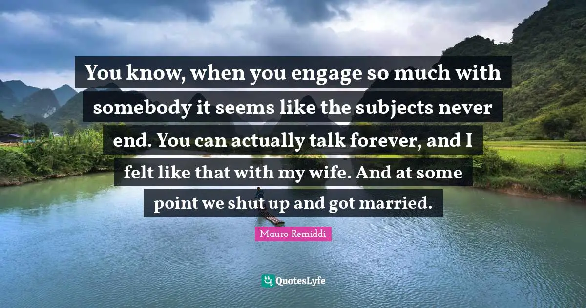 You know, when you engage so much with somebody it seems like the subjects never end. You can actually talk forever, and I felt like that with my wife. And at some point we shut up and got married.