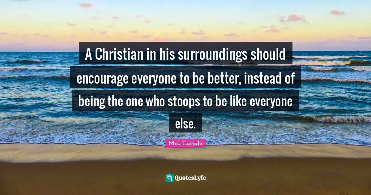 A Christian in his surroundings should encourage everyone to be better, instead of being the one who stoops to be like everyone else.