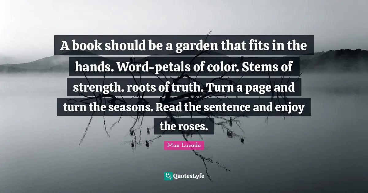 A book should be a garden that fits in the hands. Word-petals of color. Stems of strength. roots of truth. Turn a page and turn the seasons. Read the sentence and enjoy the roses.