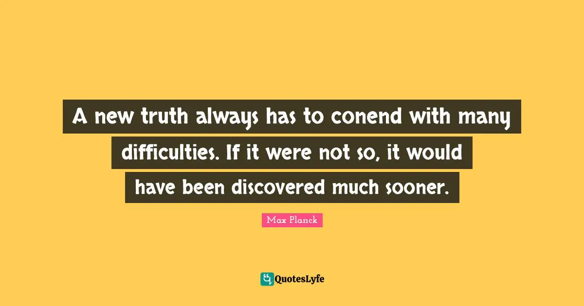 A new truth always has to conend with many difficulties. If it were not so, it would have been discovered much sooner.
