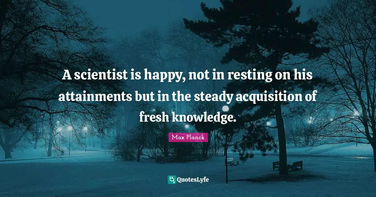 A scientist is happy, not in resting on his attainments but in the steady acquisition of fresh knowledge.