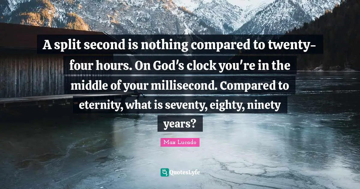 A split second is nothing compared to twenty-four hours. On God's clock you're in the middle of your millisecond. Compared to eternity, what is seventy, eighty, ninety years?