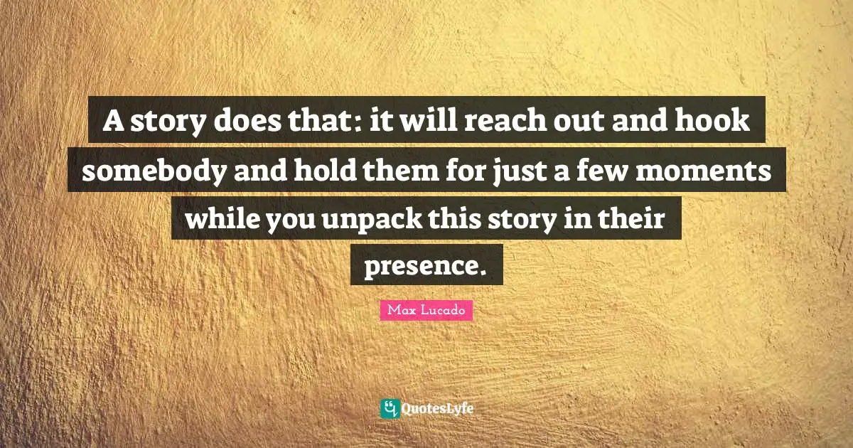 A story does that: it will reach out and hook somebody and hold them for just a few moments while you unpack this story in their presence.