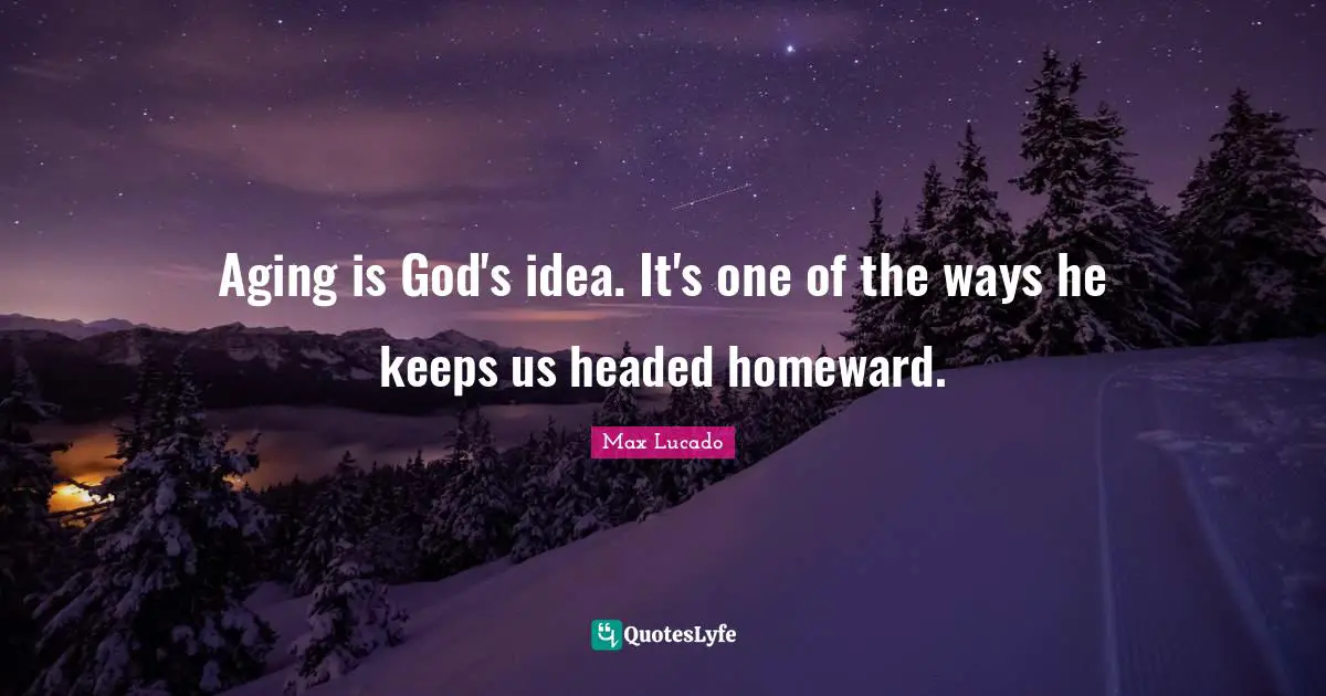 Aging is God's idea. It's one of the ways he keeps us headed homeward.