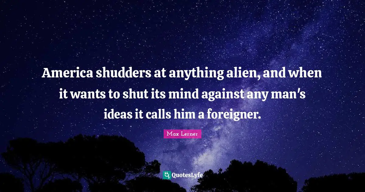 America shudders at anything alien, and when it wants to shut its mind against any man's ideas it calls him a foreigner.