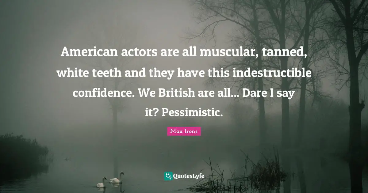 American actors are all muscular, tanned, white teeth and they have this indestructible confidence. We British are all... Dare I say it? Pessimistic.