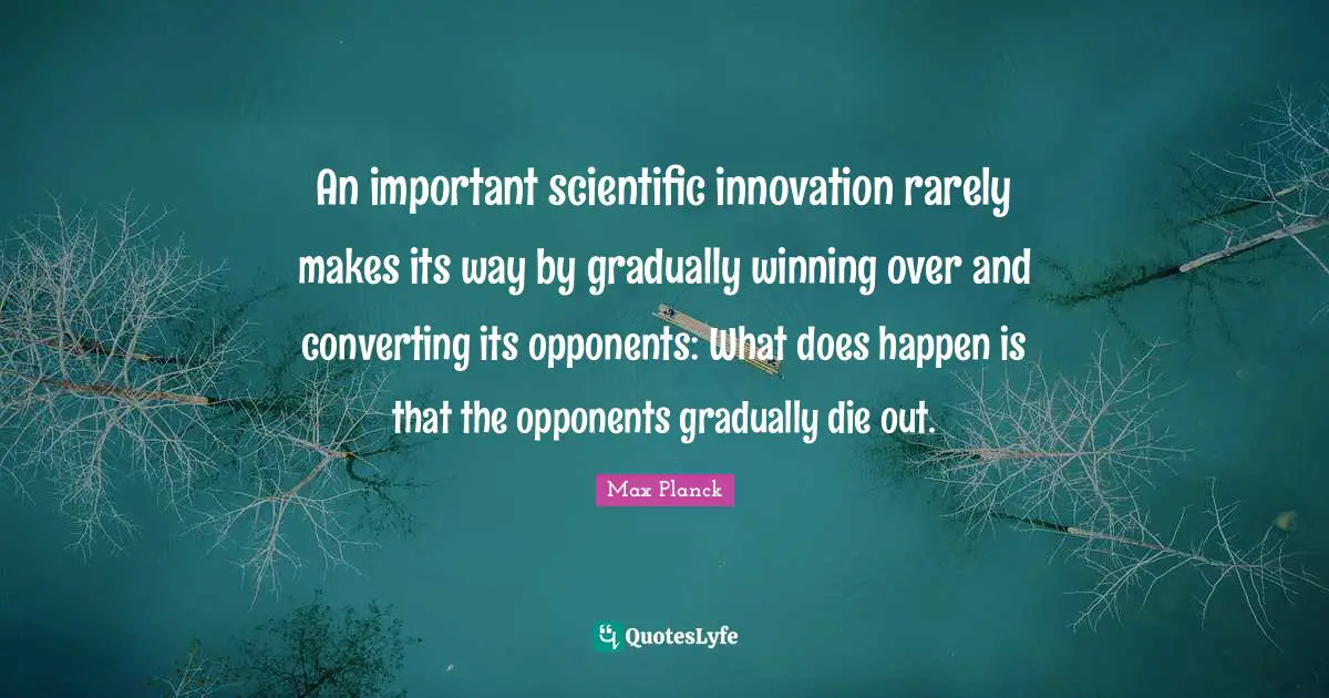 An important scientific innovation rarely makes its way by gradually winning over and converting its opponents: What does happen is that the opponents gradually die out.