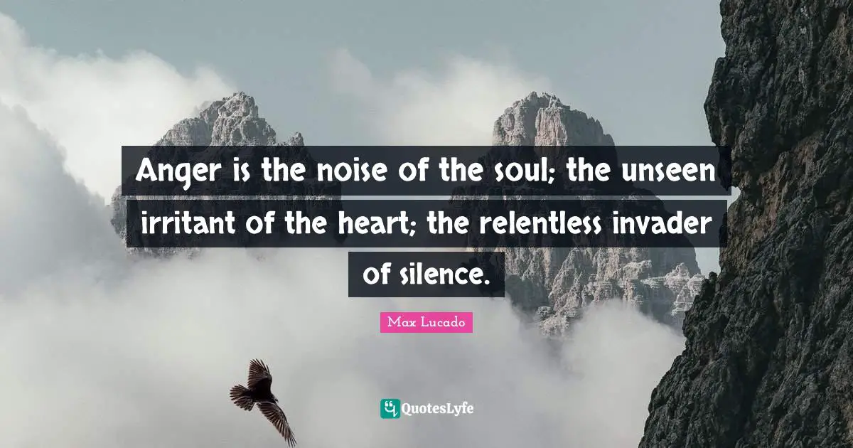 Anger is the noise of the soul; the unseen irritant of the heart; the relentless invader of silence.