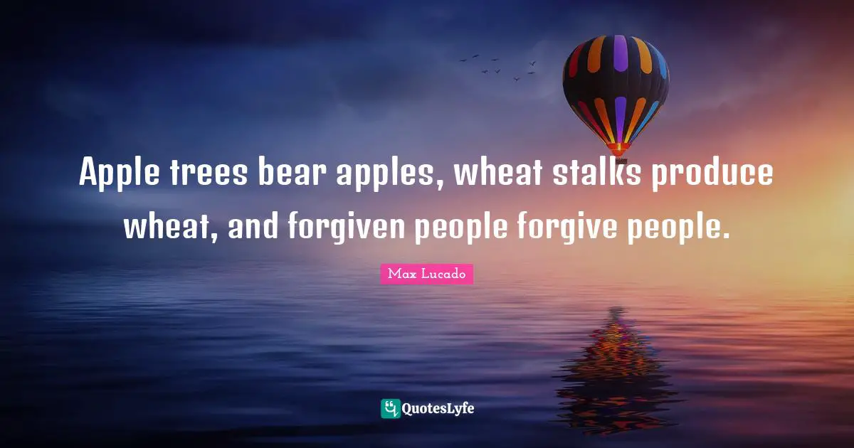Apple trees bear apples, wheat stalks produce wheat, and forgiven people forgive people.