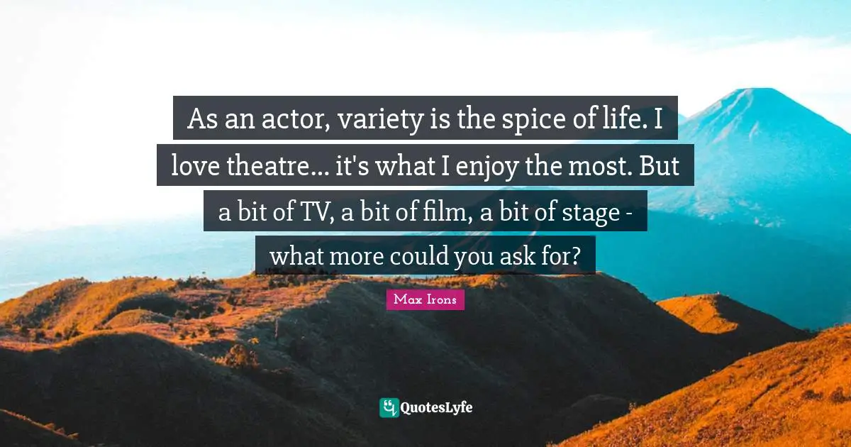 As an actor, variety is the spice of life. I love theatre… it's what I enjoy the most. But a bit of TV, a bit of film, a bit of stage - what more could you ask for?