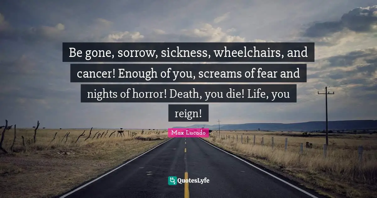 Be gone, sorrow, sickness, wheelchairs, and cancer! Enough of you, screams of fear and nights of horror! Death, you die! Life, you reign!