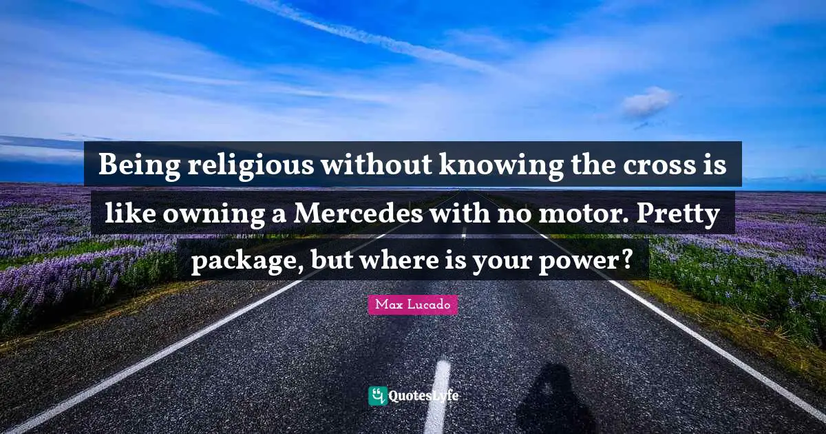 Being religious without knowing the cross is like owning a Mercedes with no motor. Pretty package, but where is your power?