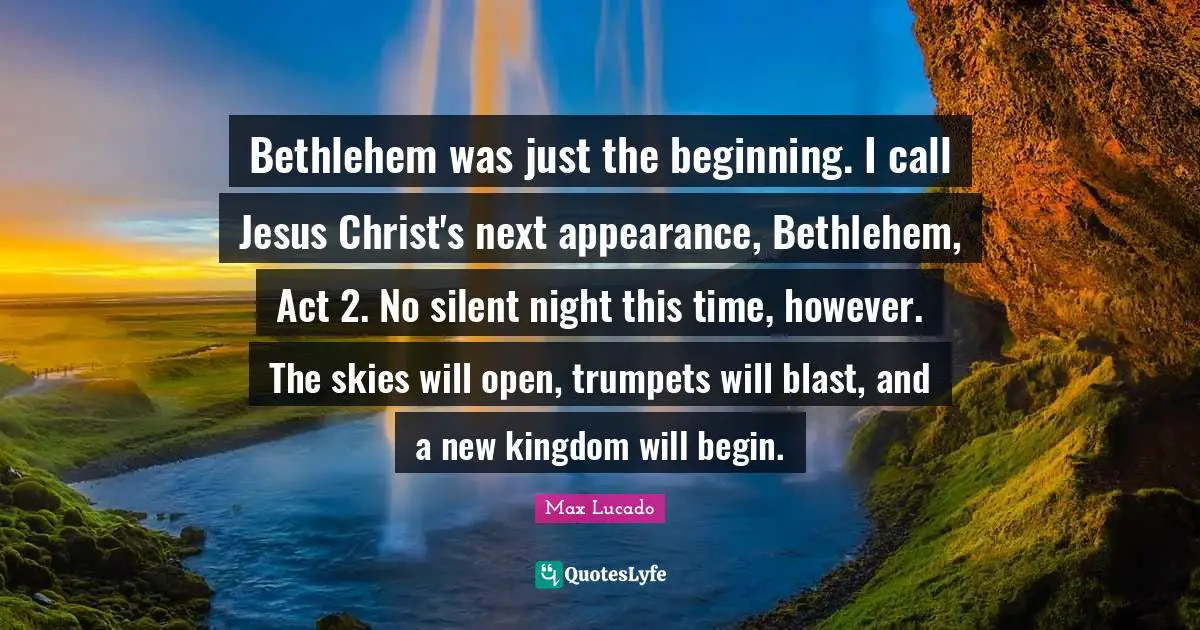 Bethlehem was just the beginning. I call Jesus Christ's next appearance, Bethlehem, Act 2. No silent night this time, however. The skies will open, trumpets will blast, and a new kingdom will begin.