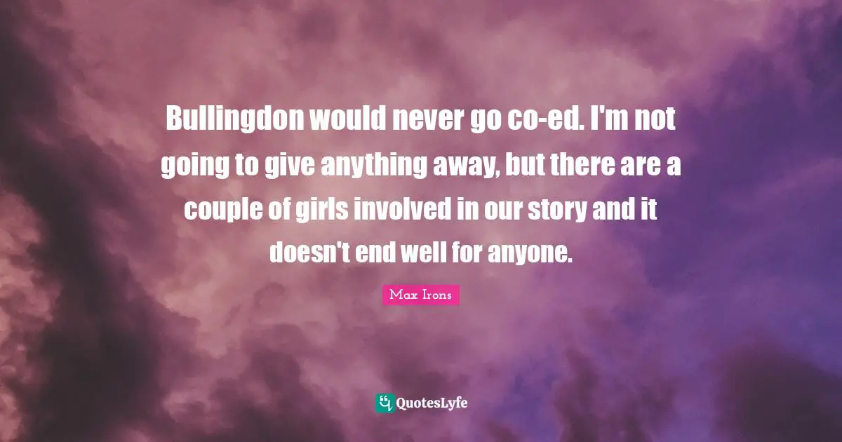 Bullingdon would never go co-ed. I'm not going to give anything away, but there are a couple of girls involved in our story and it doesn't end well for anyone.