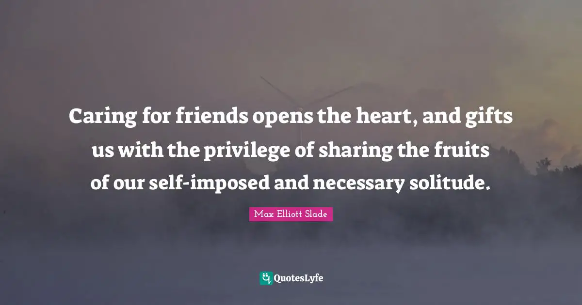 Caring for friends opens the heart, and gifts us with the privilege of sharing the fruits of our self-imposed and necessary solitude.