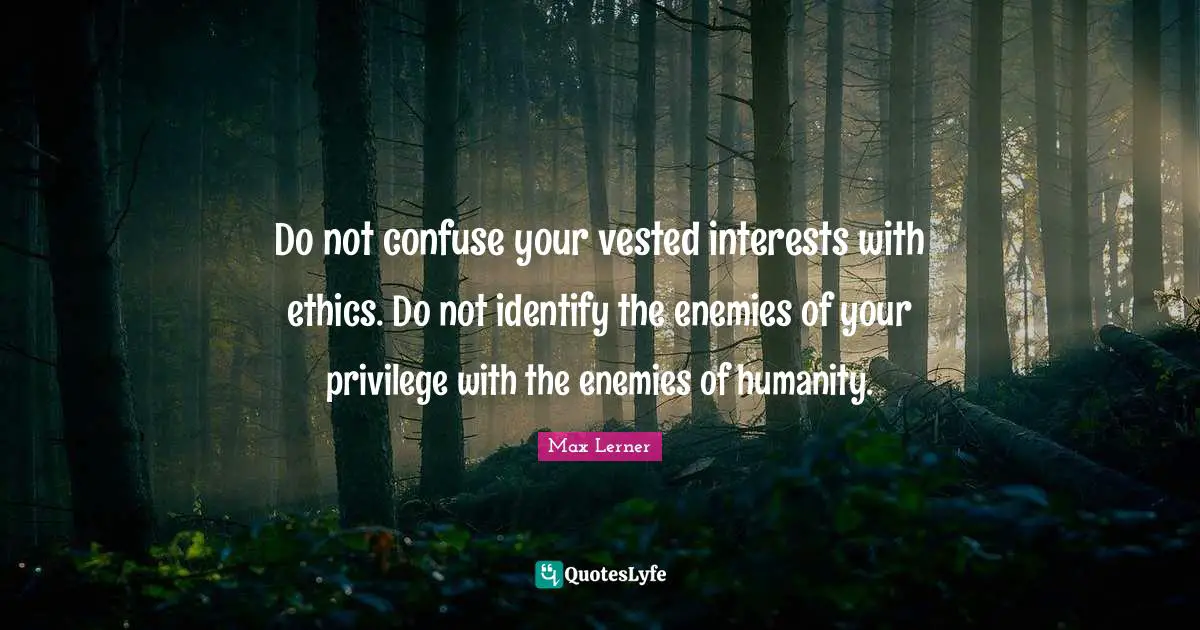 Do not confuse your vested interests with ethics. Do not identify the enemies of your privilege with the enemies of humanity.
